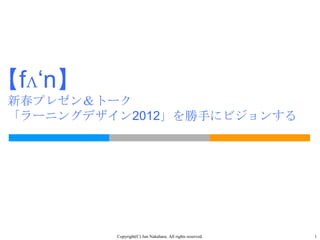 【fʌ‘n】
新春プレゼン＆トーク
「ラーニングデザイン2012」を勝手にビジョンする




         Copyright(C) Jun Nakahara, All rights reserved.   1
 