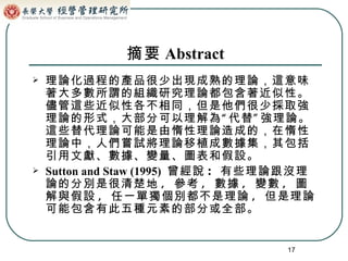 摘要 Abstract 理論化過程的產品很少出現成熟的理論，這意味著大多數所謂的組織研究理論都包含著近似性。儘管這些近似性各不相同，但是他們很少採取強理論的形式，大部分可以理解為“代替”強理論。這些替代理論可能是由惰性理論造成的，在惰性理論中，人們嘗試將理論移植成數據集，其包括引用文獻、數據、變量、圖表和假設。   Sutton and Staw (1995)   曾經說 :  有些理論跟沒理論的分別是很清楚地 ,  參考 ,  數據 ,  變數 ,  圖解與假設 ,  任一單獨個別都不是理論 ,  但是理論可能包含有此五種元素的部分或全部。 