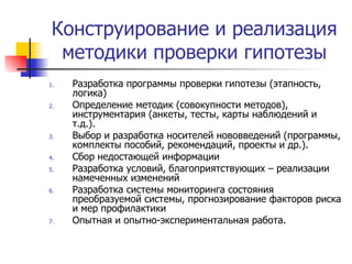 Конструирование и реализация методики проверки гипотезы Разработка программы проверки гипотезы (этапность, логика) Определение методик (совокупности методов), инструментария (анкеты, тесты, карты наблюдений и т.д.). Выбор и разработка носителей нововведений (программы, комплекты пособий, рекомендаций, проекты и др.). Сбор недостающей информации Разработка условий, благоприятствующих – реализации намеченных изменений Разработка системы мониторинга состояния преобразуемой системы, прогнозирование факторов риска и мер профилактики Опытная и опытно-экспериментальная работа. 