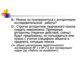 В.: Можно ли познакомиться с алгоритмами исследовательской  работы? О.: Строгих алгоритмов творческого поиска создать невозможно. Примерные алгоритмы (перечни действий, схемы) будут предложены, но пользоваться ими нужно с учетом специфики объекта и предмета, ситуации поиска  См. общие циклограммы педагогического исследования № 1 и № 2 и все последующие кадры (до «Работы на ошибками») 