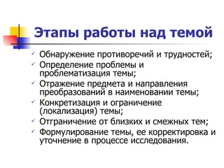 Этапы работы над темой Обнаружение противоречий и трудностей; Определение проблемы и проблематизация темы; Отражение предмета и направления преобразований в наименовании темы; Конкретизация и ограничение (локализация) темы; Отграничение от близких и смежных тем; Формулирование темы, ее корректировка и уточнение в процессе исследования. 
