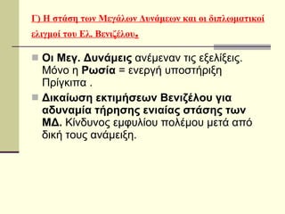 Γ) Η στάση των Μεγάλων Δυνάμεων και οι διπλωματικοί ελιγμοί του Ελ. Βενιζέλου . Οι Μεγ. Δυνάμεις  ανέμεναν τις εξελίξεις.  Μόνο η  Ρωσία  = ενεργή υποστήριξη  Πρίγκιπα .  Δικαίωση εκτιμήσεων Βενιζέλου για αδυναμία   τήρησης ενιαίας   στάσης των ΜΔ.  Κίνδυνος εμφυλίου πολέμου μετά από δική τους ανάμειξη. 