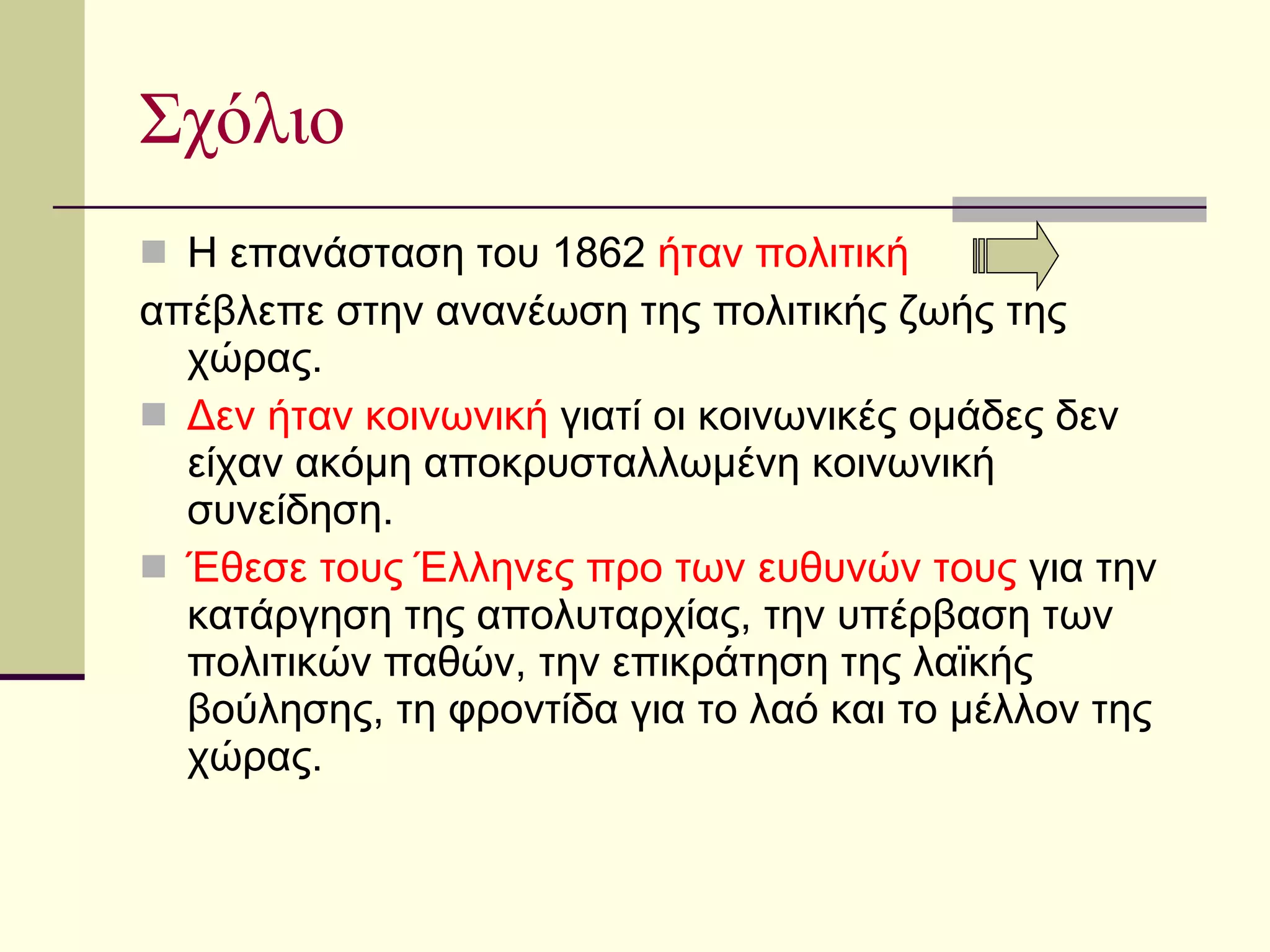 Σχόλιο Η επανάσταση του 1862  ήταν πολιτική απέβλεπε στην ανανέωση της πολιτικής ζωής της χώρας. Δεν ήταν κοινωνική  γιατί οι κοινωνικές ομάδες δεν είχαν ακόμη αποκρυσταλλωμένη κοινωνική συνείδηση. Έθεσε τους Έλληνες προ των ευθυνών τους  για την κατάργηση της απολυταρχίας, την υπέρβαση των πολιτικών παθών, την επικράτηση της λαϊκής βούλησης, τη φροντίδα για το λαό και το μέλλον της χώρας.  