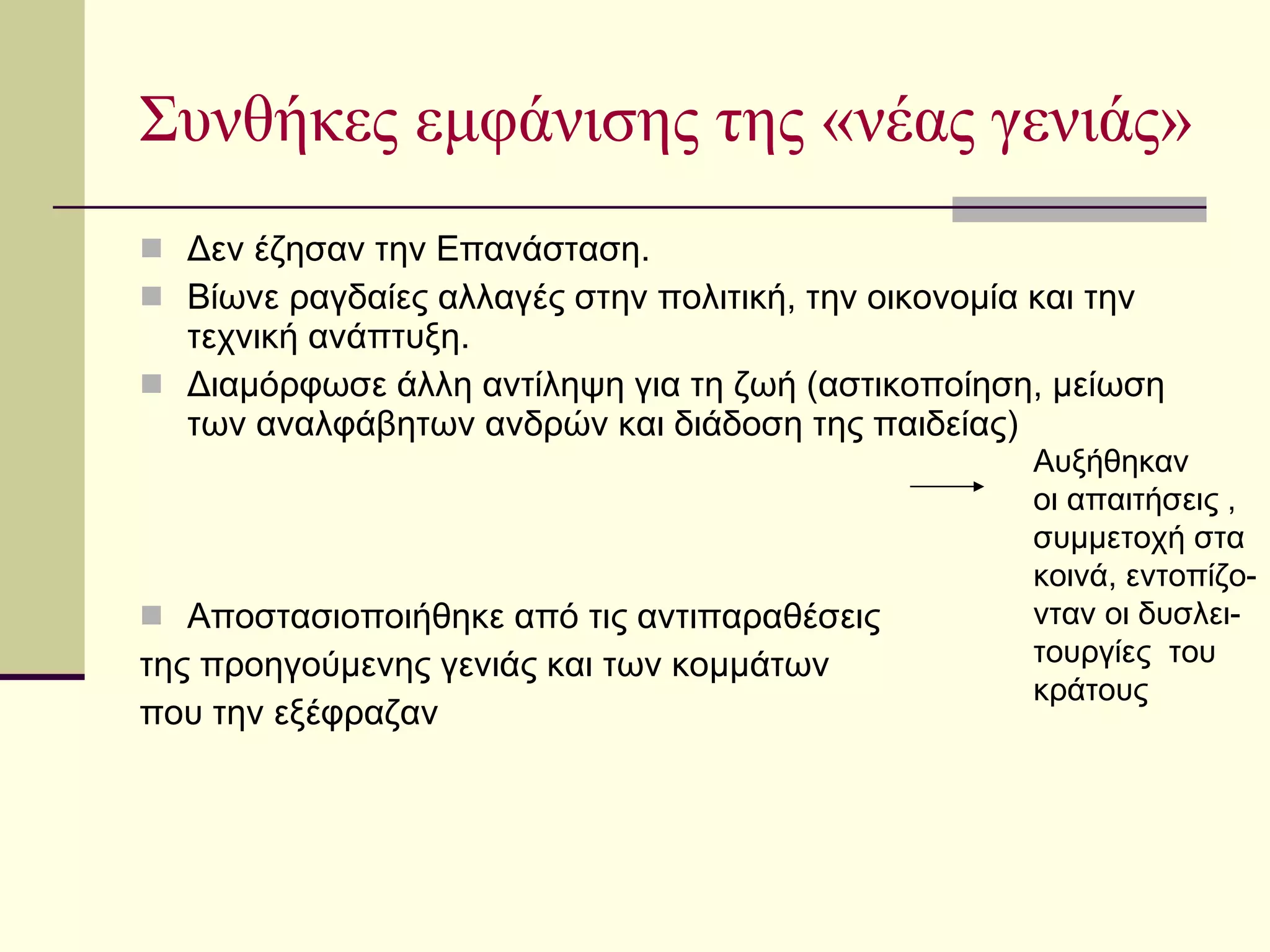 Συνθήκες εμφάνισης της «νέας γενιάς» Δεν έζησαν την Επανάσταση. Βίωνε ραγδαίες αλλαγές στην πολιτική, την οικονομία και την τεχνική ανάπτυξη. Διαμόρφωσε άλλη αντίληψη για τη ζωή (αστικοποίηση, μείωση των αναλφάβητων ανδρών και διάδοση της παιδείας) Αποστασιοποιήθηκε από τις αντιπαραθέσεις της προηγούμενης γενιάς και των κομμάτων  που την εξέφραζαν Αυξήθηκαν  οι απαιτήσεις ,  συμμετοχή στα  κοινά, εντοπίζο- νταν οι δυσλει- τουργίες  του  κράτους  