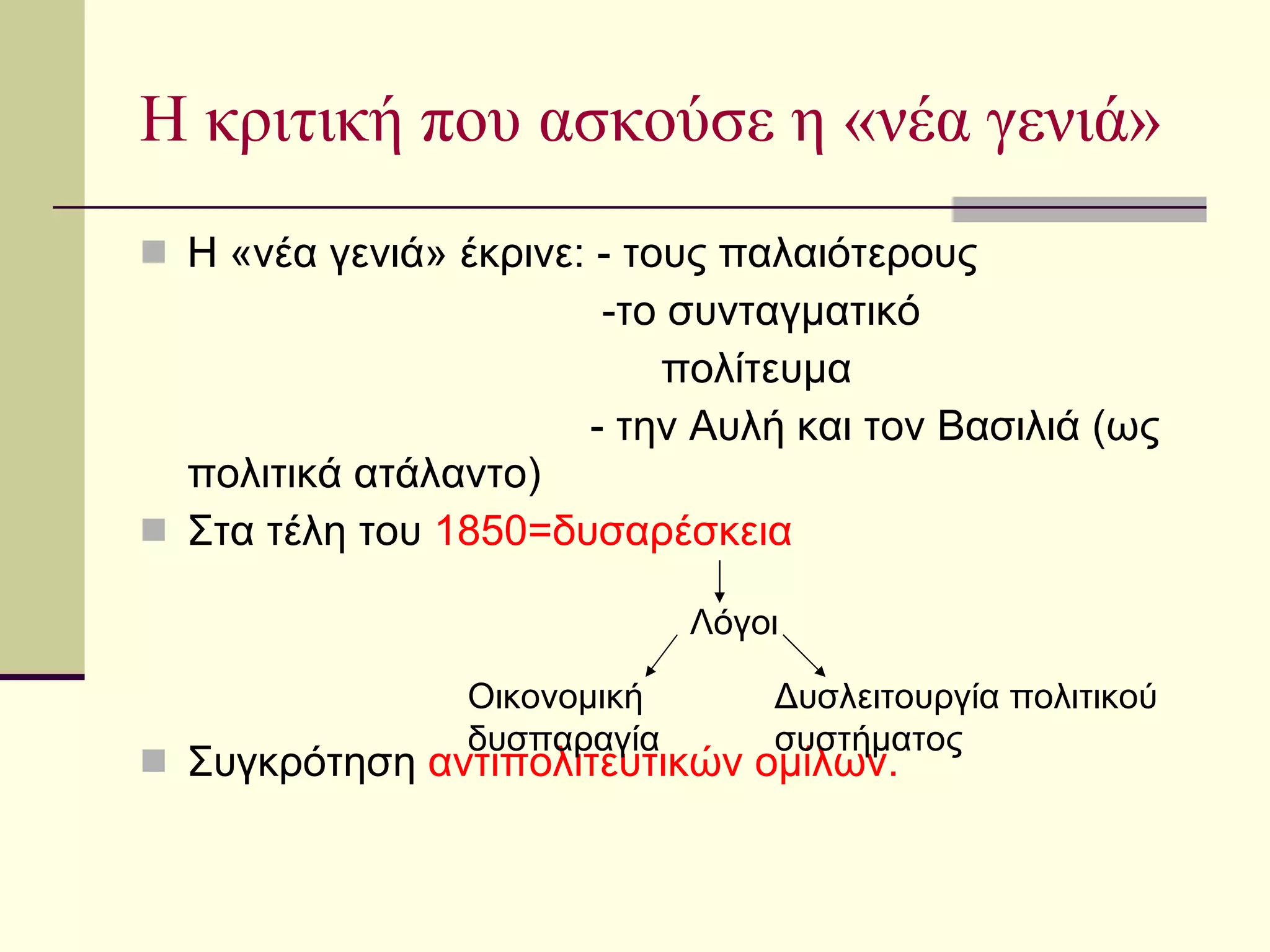 Η κριτική που ασκούσε η «νέα γενιά» Η «νέα γενιά» έκρινε: - τους παλαιότερους -το συνταγματικό πολίτευμα - την Αυλή και τον Βασιλιά (ως πολιτικά ατάλαντο)  Στα τέλη του  1850=δυσαρέσκεια Συγκρότηση  αντιπολιτευτικών ομίλων. Λόγοι Οικονομική δυσπαραγία Δυσλειτουργία πολιτικού  συστήματος 