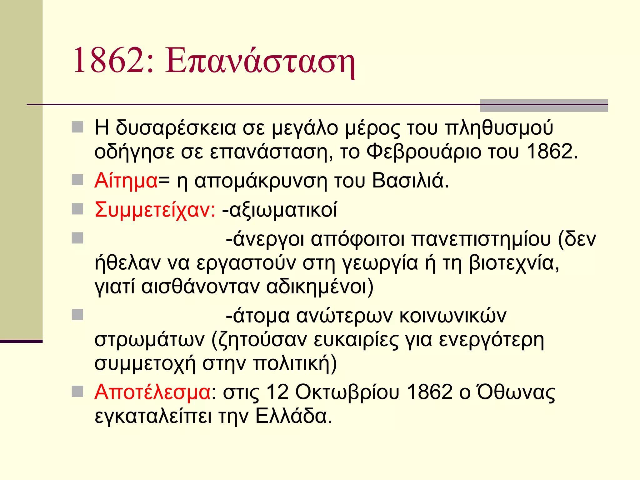 1862: Επανάσταση Η δυσαρέσκεια σε μεγάλο μέρος του πληθυσμού οδήγησε σε επανάσταση, το Φεβρουάριο του 1862. Αίτημα = η απομάκρυνση του Βασιλιά. Συμμετείχαν:  -αξιωματικοί -άνεργοι απόφοιτοι πανεπιστημίου (δεν ήθελαν να εργαστούν στη γεωργία ή τη βιοτεχνία, γιατί αισθάνονταν αδικημένοι) -άτομα ανώτερων κοινωνικών στρωμάτων (ζητούσαν ευκαιρίες για ενεργότερη συμμετοχή στην πολιτική)  Αποτέλεσμα : στις 12 Οκτωβρίου 1862 ο Όθωνας εγκαταλείπει την Ελλάδα.  