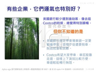 C C I M - A P P L E
3 / 共 15 頁
美國銀行較少遇到搶劫案，像去逛
Costco的時候，總覺得特別順暢。
有些企業，它們運氣也特別好？
• 美國銀行規定停車場車頭一定要
朝牆停放，這樣歹徒還要倒車，
脫逃就會較困難。
• Costco希望大家停車，車屁股靠
走道，這樣上下貨就比較方便，
車道較能暢行無阻。
但你不知道的是
 