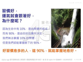 C C I M - A P P L E
4 / 共 15 頁
習慣好，
運氣就會跟著好，
為什麼呢？
因為生命中有 10%，是由際遇所組成。
而有 90%，是由你的反應所決定。
我們無法掌握 10% 的際遇，
但是我們卻能掌握餘下的 90%。
好習慣愈多的人，這 90%，就能掌握地愈好。
 
