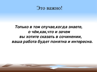 Это важно! Только в том случае,когда знаете, о чём,как,что и зачем  вы хотите сказать в сочинении, ,  ваша работа будет понятна и интересна.  