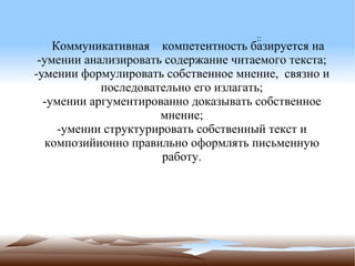 Коммуникативная  компетентность базируется на -умении анализировать содержание читаемого текста; -умении формулировать собственное мнение,  связно и последовательно его излагать; -умении аргументированно доказывать собственное мнение; -умении структурировать собственный текст и композийионно правильно оформлять письменную работу. :: -- с 
