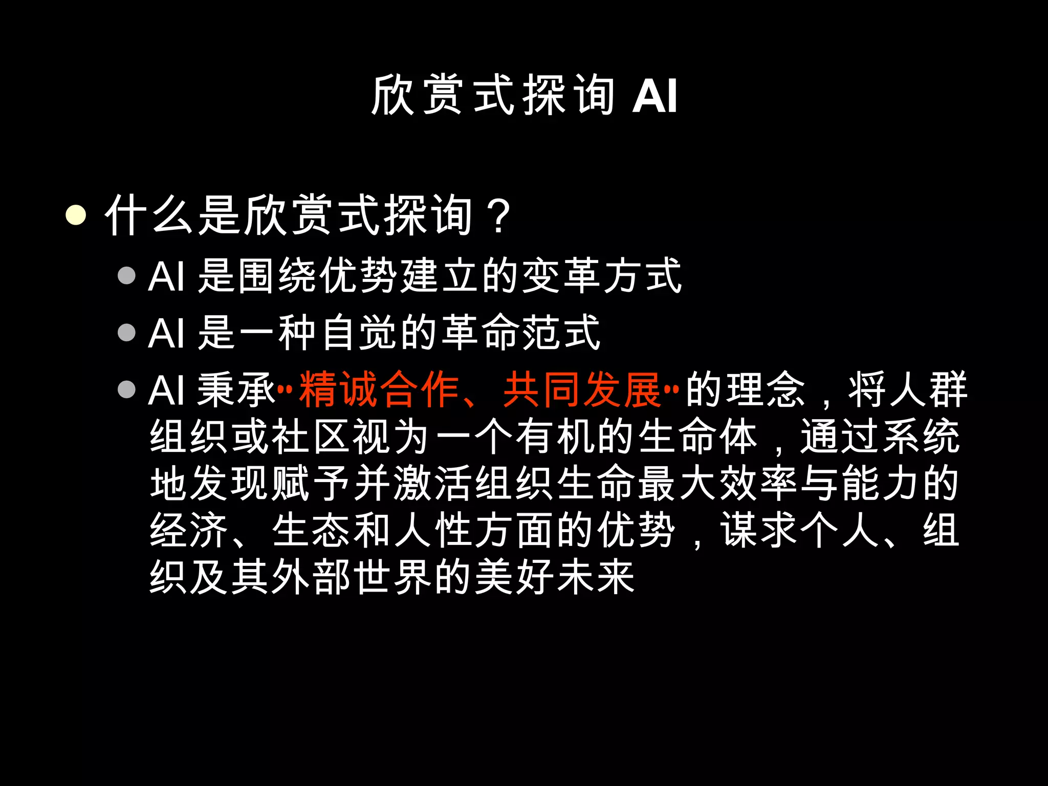欣赏式探询 AI 什么是欣赏式探询？ AI 是围绕优势建立的变革方式 AI 是一种自觉的革命范式 AI 秉承 “精诚合作、共同发展” 的理念，将人群组织或社区视为一个有机的生命体，通过系统地发现赋予并激活组织生命最大效率与能力的经济、生态和人性方面的优势，谋求个人、组织及其外部世界的美好未来 