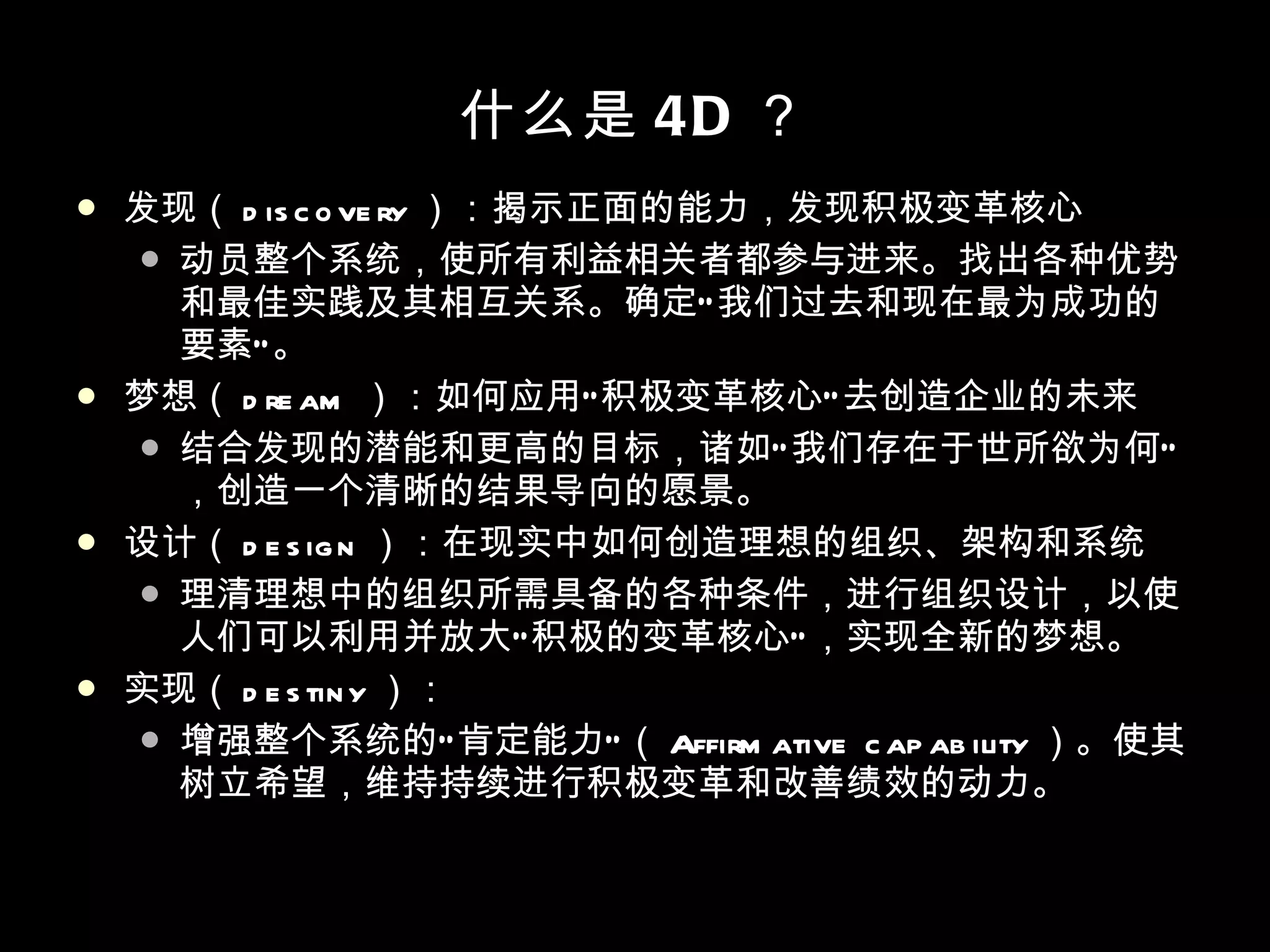 什么是 4D ？ 发现（ discovery ）：揭示正面的能力，发现积极变革核心 动员整个系统，使所有利益相关者都参与进来。找出各种优势和最佳实践及其相互关系。确定“我们过去和现在最为成功的要素”。 梦想（ dream ）：如何应用“积极变革核心”去创造企业的未来 结合发现的潜能和更高的目标，诸如“我们存在于世所欲为何”，创造一个清晰的结果导向的愿景。 设计（ design ）：在现实中如何创造理想的组织、架构和系统 理清理想中的组织所需具备的各种条件，进行组织设计，以使人们可以利用并放大“积极的变革核心”，实现全新的梦想。 实现（ destiny ）： 增强整个系统的“肯定能力”（ Affirmative capability ）。使其树立希望，维持持续进行积极变革和改善绩效的动力。 