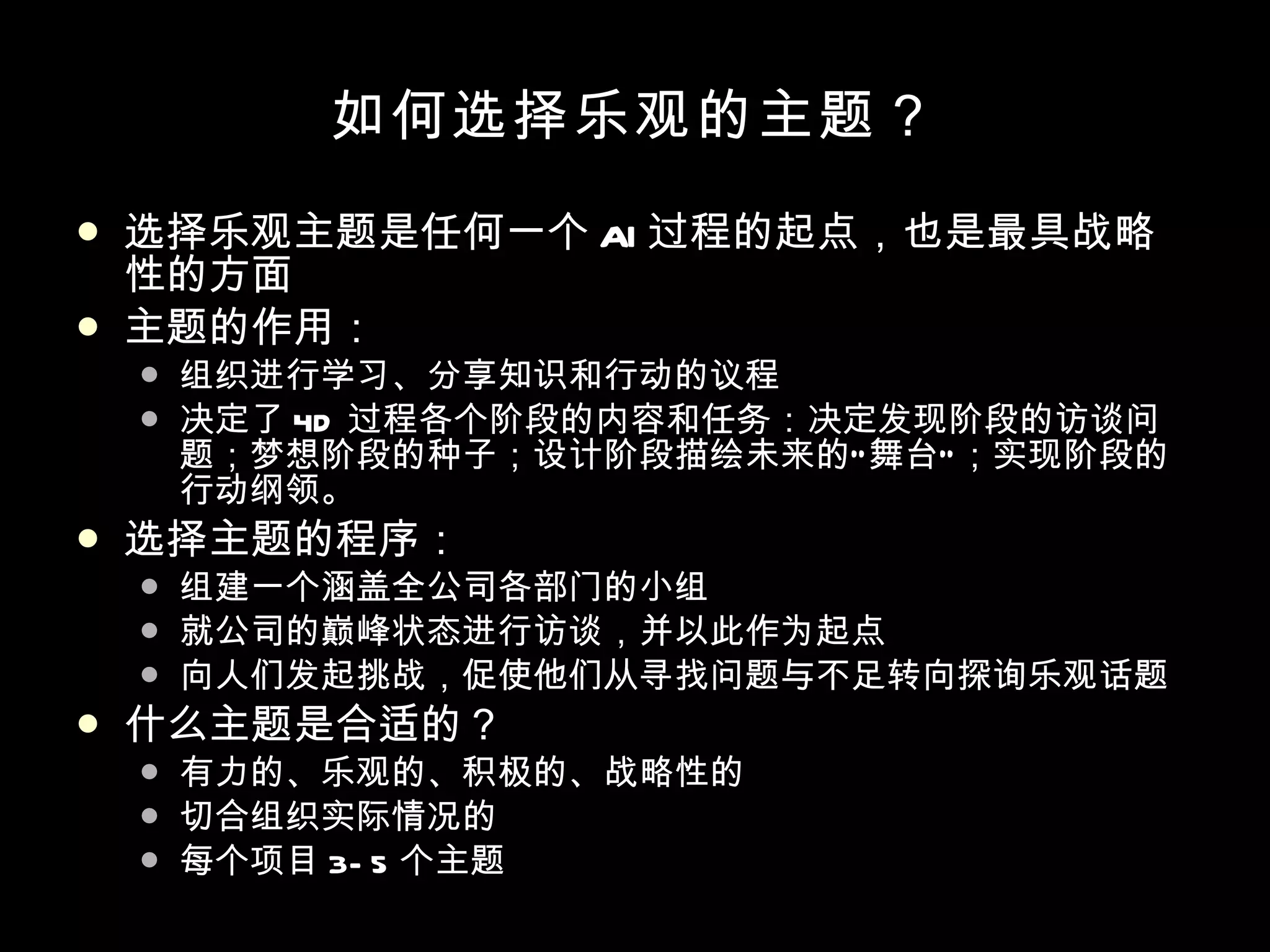 如何选择乐观的主题？ 选择乐观主题是任何一个 AI 过程的起点，也是最具战略性的方面 主题的作用： 组织进行学习、分享知识和行动的议程 决定了 4D 过程各个阶段的内容和任务：决定发现阶段的访谈问题；梦想阶段的种子；设计阶段描绘未来的“舞台”；实现阶段的行动纲领。 选择主题的程序： 组建一个涵盖全公司各部门的小组 就公司的巅峰状态进行访谈，并以此作为起点 向人们发起挑战，促使他们从寻找问题与不足转向探询乐观话题 什么主题是合适的？ 有力的、乐观的、积极的、战略性的 切合组织实际情况的 每个项目 3-5 个主题 