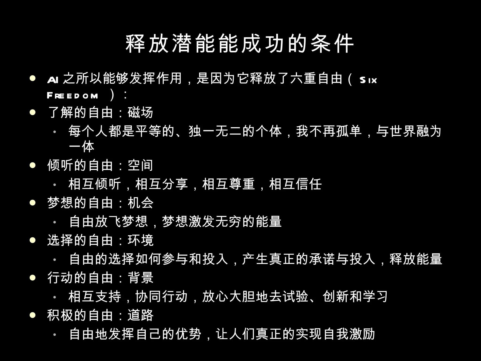 释放潜能  成功的条件 AI 之所以能够发挥作用，是因为它释放了六重自由（ Six Freedom ）： 了解的自由：磁场 每个人都是平等的、独一无二的个体，我不再孤单，与世界融为一体 倾听的自由：空间 相互倾听，相互分享，相互尊重，相互信任 梦想的自由：机会 自由放飞梦想，梦想激发无穷的能量 选择的自由：环境 自由的选择如何参与和投入，产生真正的承诺与投入，释放能量 行动的自由：背景 相互支持，协同行动，放心大胆地去试验、创新和学习 积极的自由：道路 自由地发挥自己的优势，让人们真正的实现自我激励 