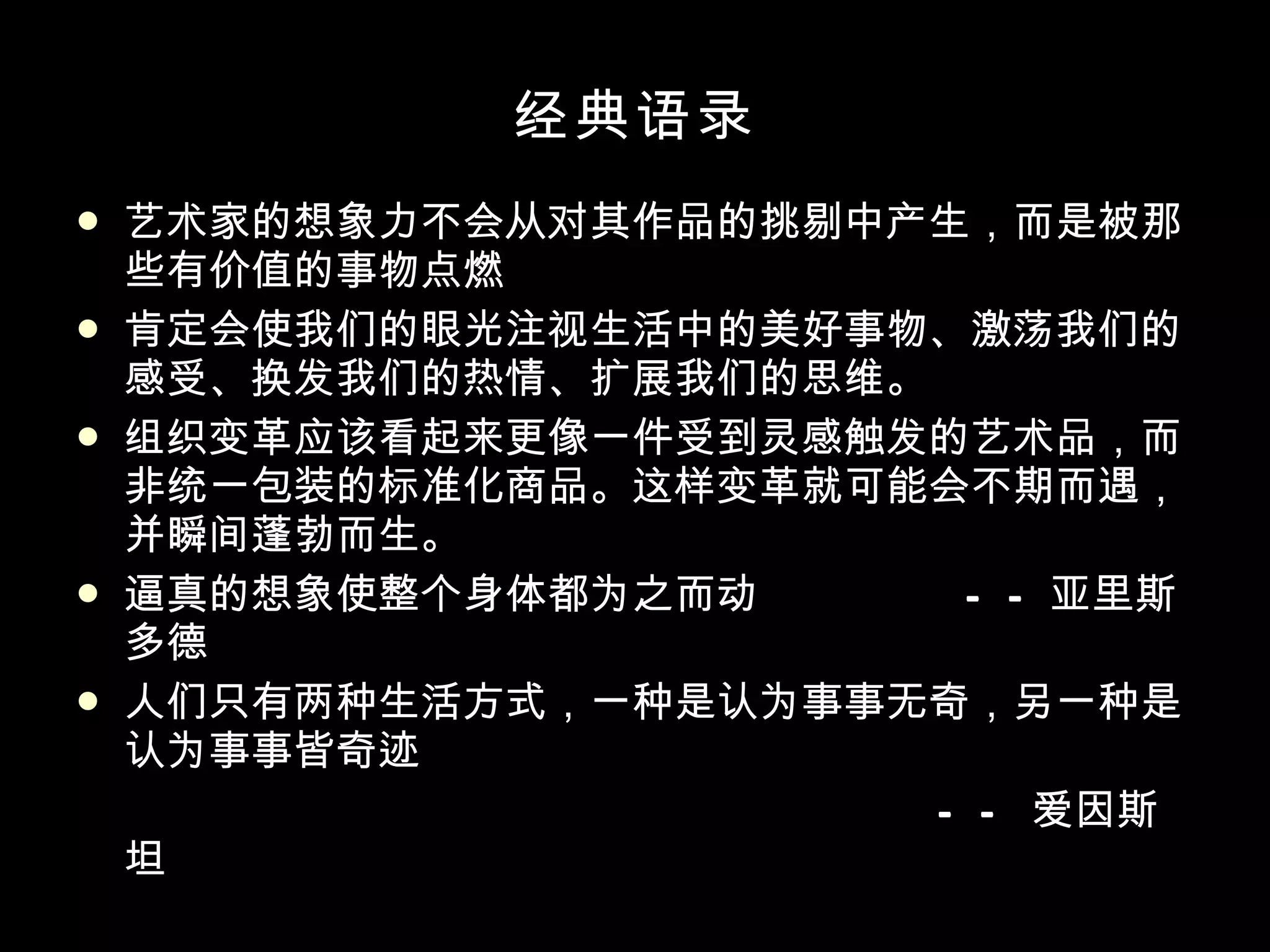 经典语录 艺术家的想象力不会从对其作品的挑剔中产生，而是被那些有价值的事物点燃 肯定会使我们的眼光注视生活中的美好事物、激荡我们的感受、换发我们的热情、扩展我们的思维。 组织变革应该看起来更像一件受到灵感触发的艺术品，而非统一包装的标准化商品。这样变革就可能会不期而遇，并瞬间蓬勃而生。 逼真的想象使整个身体都为之而动 ——亚里斯多德 人们只有两种生活方式，一种是认为事事无奇，另一种是认为事事皆奇迹   —— 爱因斯坦 