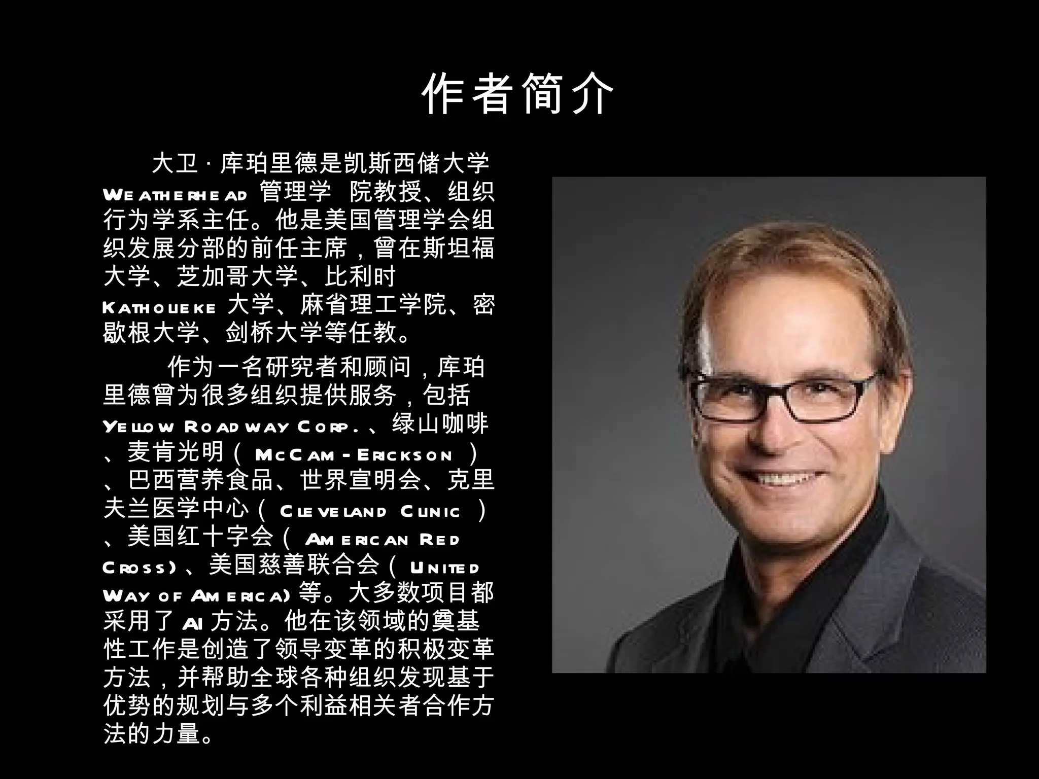 作者简介 大卫 · 库珀里德是凯斯西储大学 Weatherhead 管理学  院教授、组织行为学系主任。他是美国管理学会组织发展分部的前任主席，曾在斯坦福大学、芝加哥大学、比利时 Katholieke 大学、麻省理工学院、密歇根大学、剑桥大学等任教。 作为一名研究者和顾问，库珀里德曾为很多组织提供服务，包括 Yellow Roadway Corp. 、绿山咖啡、麦肯光明（ McCam-Erickson ）、巴西营养食品、世界宣明会、克里夫兰医学中心（ Cleveland Clinic ）、美国红十字会（ American Red Cross) 、美国慈善联合会（ United Way of America) 等。大多数项目都采用了 AI 方法。他在该领域的奠基性工作是创造了领导变革的积极变革方法，并帮助全球各种组织发现基于优势的规划与多个利益相关者合作方法的力量。 