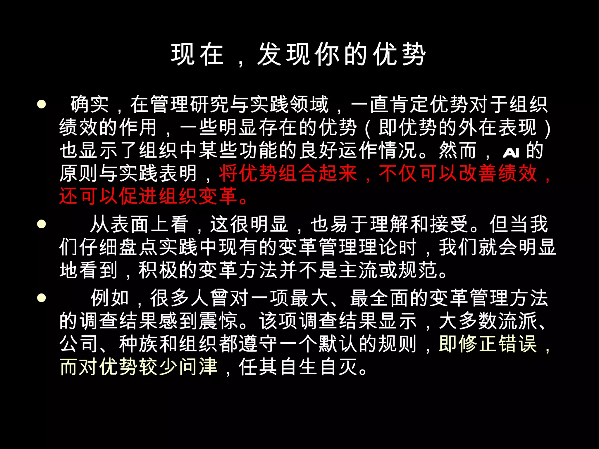 现在，发现你的优势 确实，在管理研究与实践领域，一直肯定优势对于组织绩效的作用，一些明显存在的优势（即优势的外在表现）也显示了组织中某些功能的良好运作情况。然而， AI 的原则与实践表明， 将优势组合起来，不仅可以改善绩效，还可以促进组织变革。 从表面上看，这很明显，也易于理解和接受。但当我们仔细盘点实践中现有的变革管理理论时，我们就会明显地看到，积极的变革方法并不是主流或规范。 例如，很多人曾对一项最大、最全面的变革管理方法的调查结果感到震惊。该项调查结果显示，大多数流派、公司、种族和组织都遵守一个默认的规则， 即修正错误，而对优势较少问津 ，任其自生自灭。 