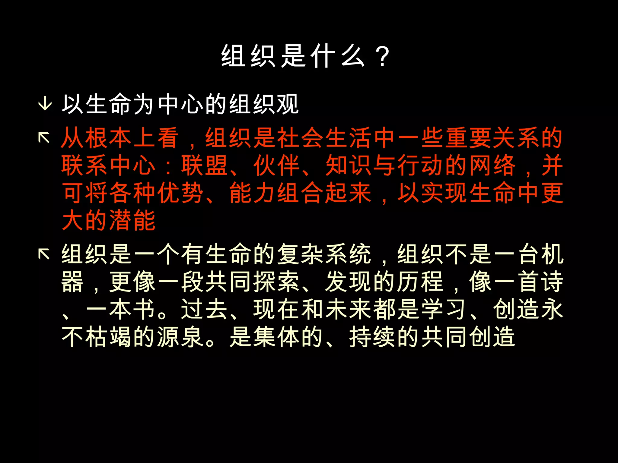 组织是什么？ 以生命为中心的组织观 从根本上看，组织是社会生活中一些重要关系的联系中心：联盟、伙伴、知识与行动的网络，并可将各种优势、能力组合起来，以实现生命中更大的潜能 组织是一个有生命的复杂系统，组织不是一台机器，更像一段共同探索、发现的历程，像一首诗、一本书。过去、现在和未来都是学习、创造永不枯竭的源泉。是集体的、持续的共同创造 