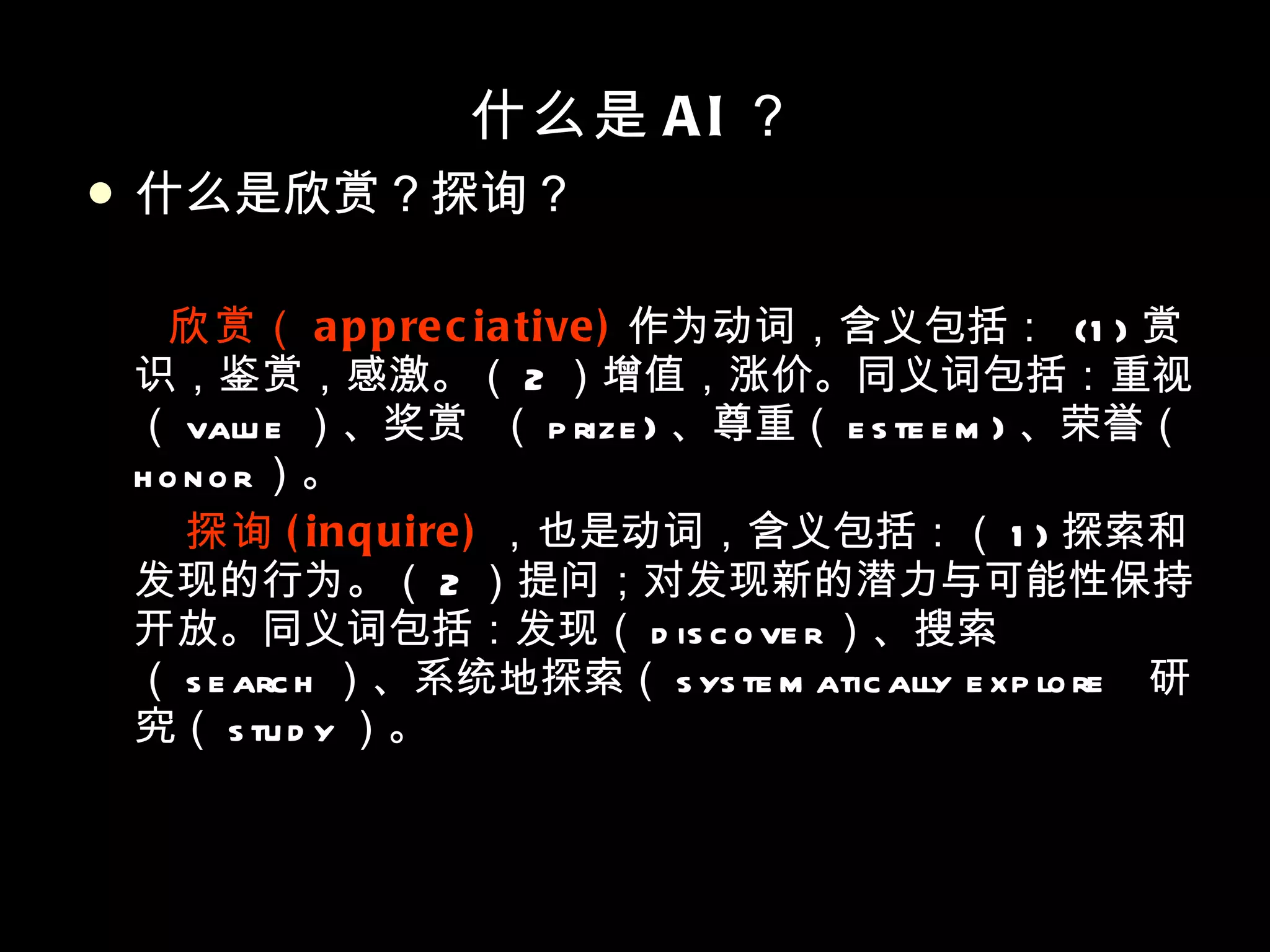 什么是 AI ？ 什么是欣赏？探询？ 欣赏（ appreciative) 作为动词，含义包括：  (1) 赏识，鉴赏，感激。（ 2 ）增值，涨价。同义词包括：重视（ value ）、奖赏  （ prize) 、尊重（ esteem) 、荣誉（ honor ）。 探询 (inquire) ，也是动词，含义包括：（ 1) 探索和发现的行为。（ 2 ）提问；对发现新的潜力与可能性保持开放。同义词包括：发现（ discover ）、搜索（ search ）、系统地探索（ systematically explore  研究（ study ）。 
