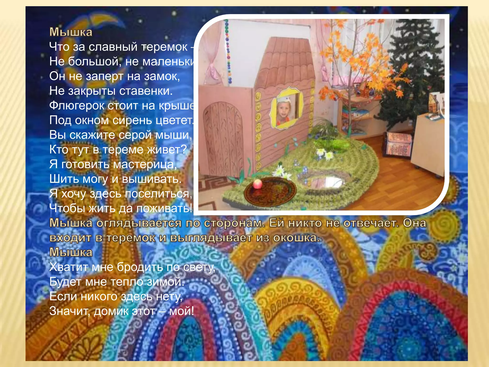 Что за славный теремок –
Не большой, не маленький.
Он не заперт на замок,
Не закрыты ставенки.
Флюгерок стоит на крыше,
Под окном сирень цветет.
Вы скажите серой мыши,
Кто тут в тереме живет?
Я готовить мастерица,
Шить могу и вышивать.
Я хочу здесь поселиться,
Чтобы жить да поживать!



Хватит мне бродить по свету,
Будет мне тепло зимой.
Если никого здесь нету,
Значит, домик этот – мой!
 