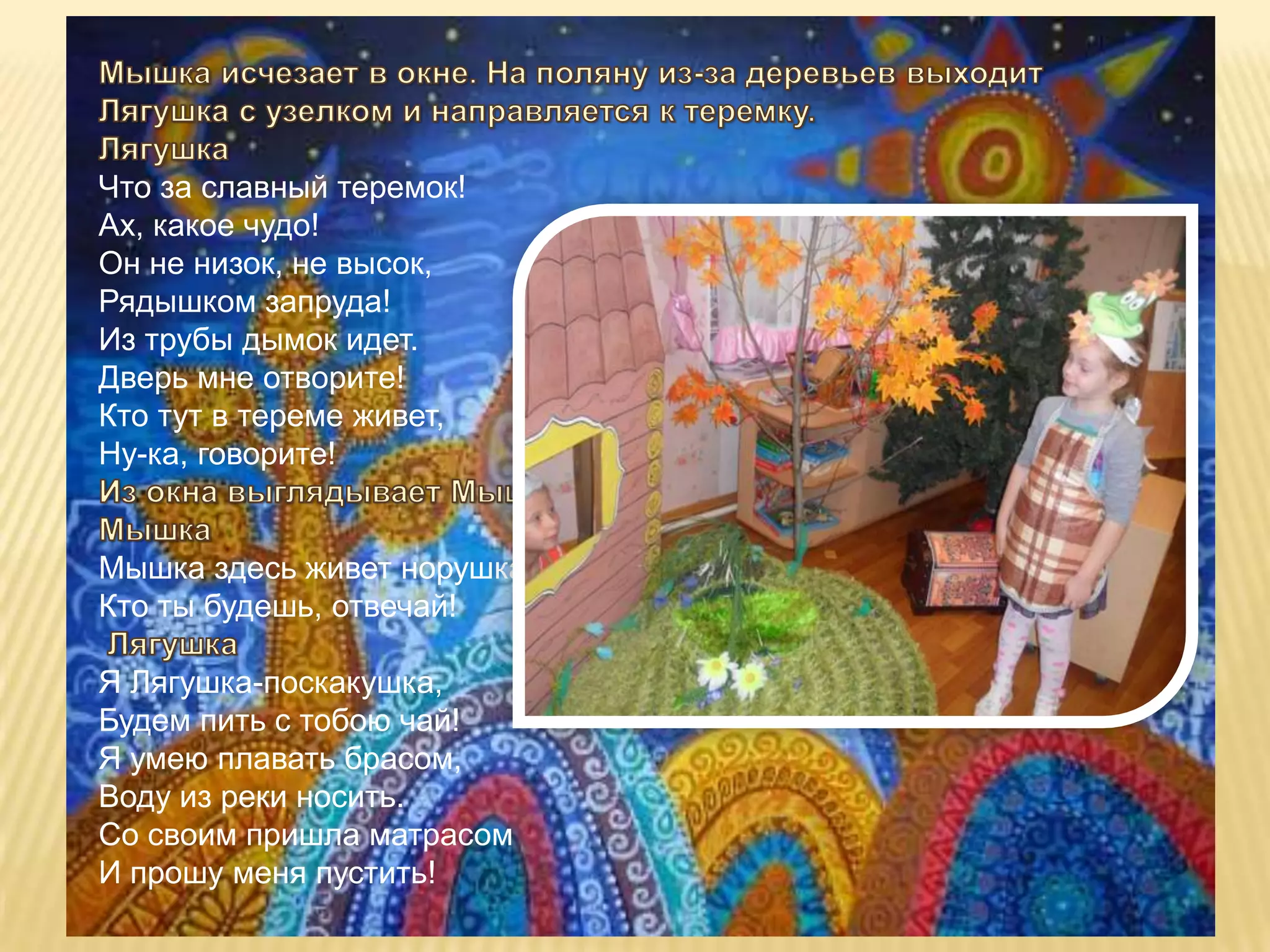 Что за славный теремок!
Ах, какое чудо!
Он не низок, не высок,
Рядышком запруда!
Из трубы дымок идет.
Дверь мне отворите!
Кто тут в тереме живет,
Ну-ка, говорите!


Мышка здесь живет норушка!
Кто ты будешь, отвечай!

Я Лягушка-поскакушка,
Будем пить с тобою чай!
Я умею плавать брасом,
Воду из реки носить.
Со своим пришла матрасом
И прошу меня пустить!
 