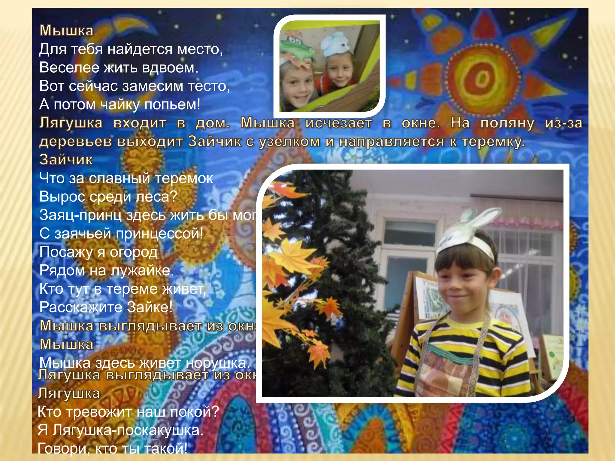 Для тебя найдется место,
Веселее жить вдвоем.
Вот сейчас замесим тесто,
А потом чайку попьем!



Что за славный теремок
Вырос среди леса?
Заяц-принц здесь жить бы мог
С заячьей принцессой!
Посажу я огород
Рядом на лужайке.
Кто тут в тереме живет,
Расскажите Зайке!


Мышка здесь живет норушка.


Кто тревожит наш покой?
Я Лягушка-поскакушка.
Говори, кто ты такой!
 