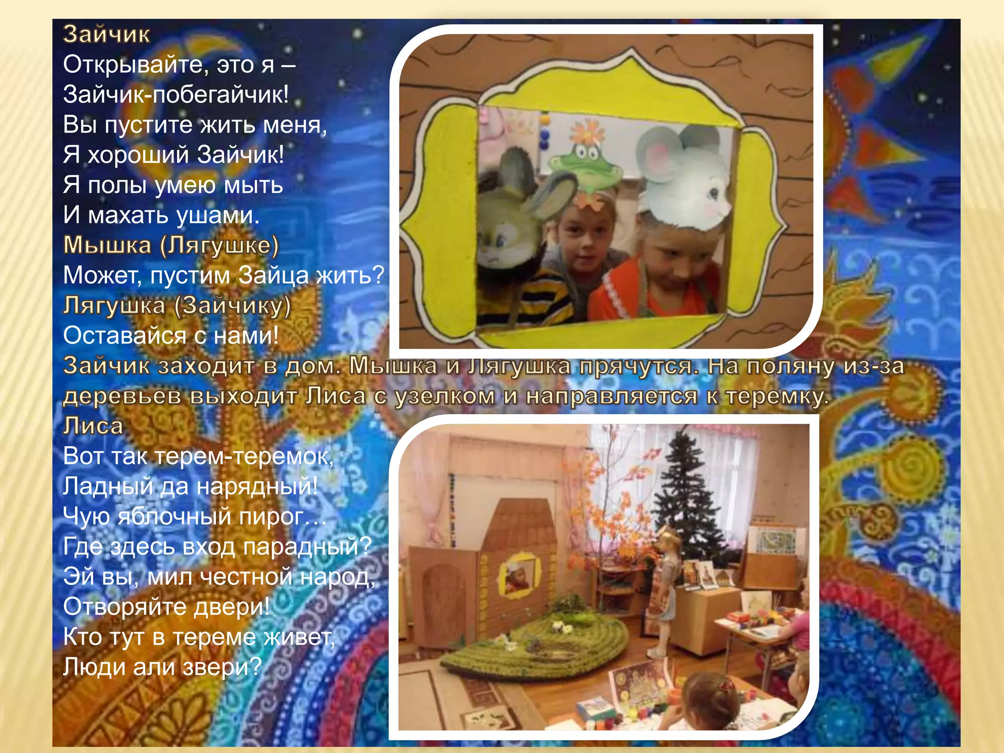 Открывайте, это я –
Зайчик-побегайчик!
Вы пустите жить меня,
Я хороший Зайчик!
Я полы умею мыть
И махать ушами.

Может, пустим Зайца жить?

Оставайся с нами!



Вот так терем-теремок,
Ладный да нарядный!
Чую яблочный пирог…
Где здесь вход парадный?
Эй вы, мил честной народ,
Отворяйте двери!
Кто тут в тереме живет,
Люди али звери?
 