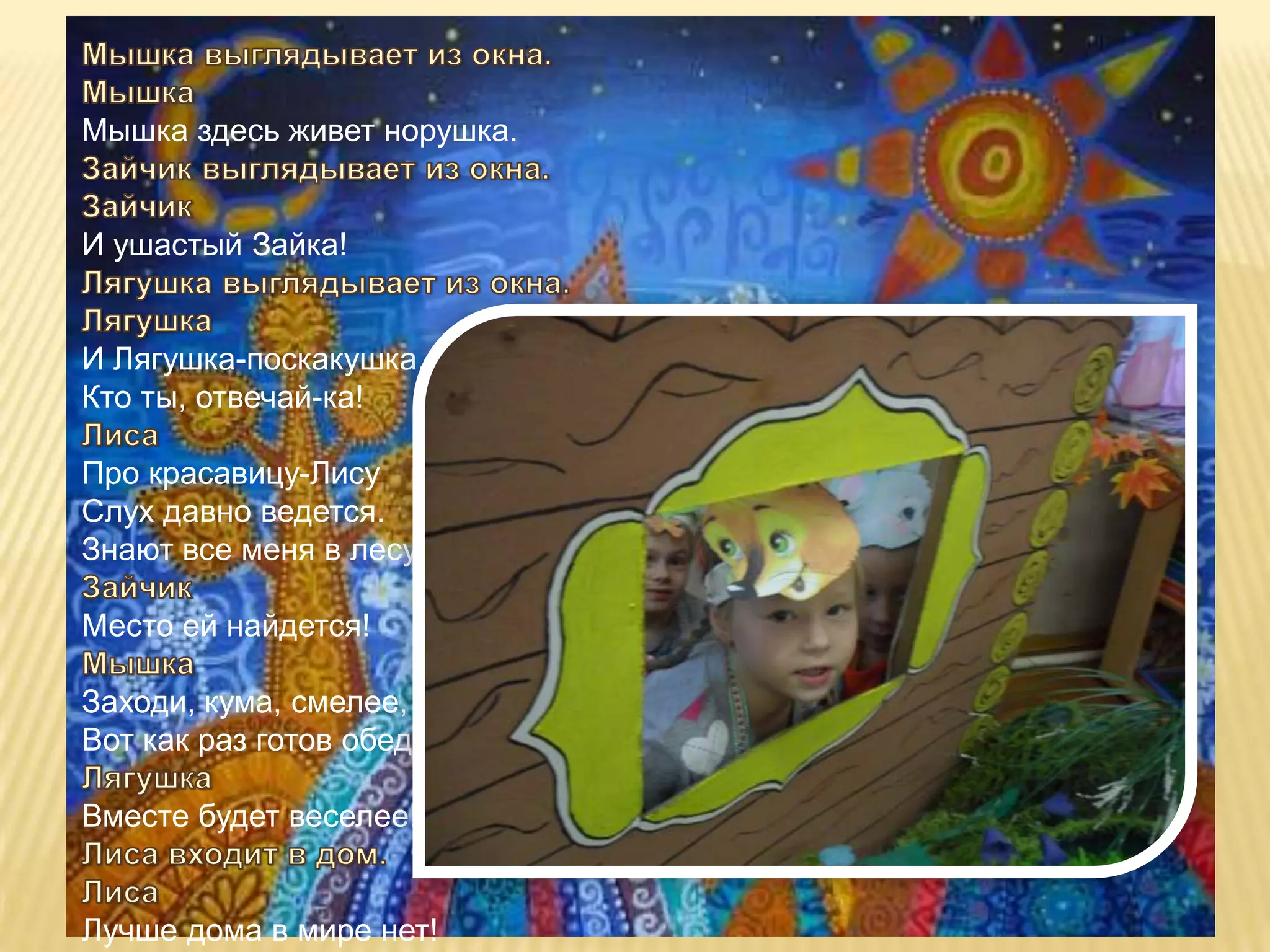 Мышка здесь живет норушка.


И ушастый Зайка!


И Лягушка-поскакушка.
Кто ты, отвечай-ка!

Про красавицу-Лису
Слух давно ведется.
Знают все меня в лесу!

Место ей найдется!

Заходи, кума, смелее,
Вот как раз готов обед.

Вместе будет веселее!


Лучше дома в мире нет!
 