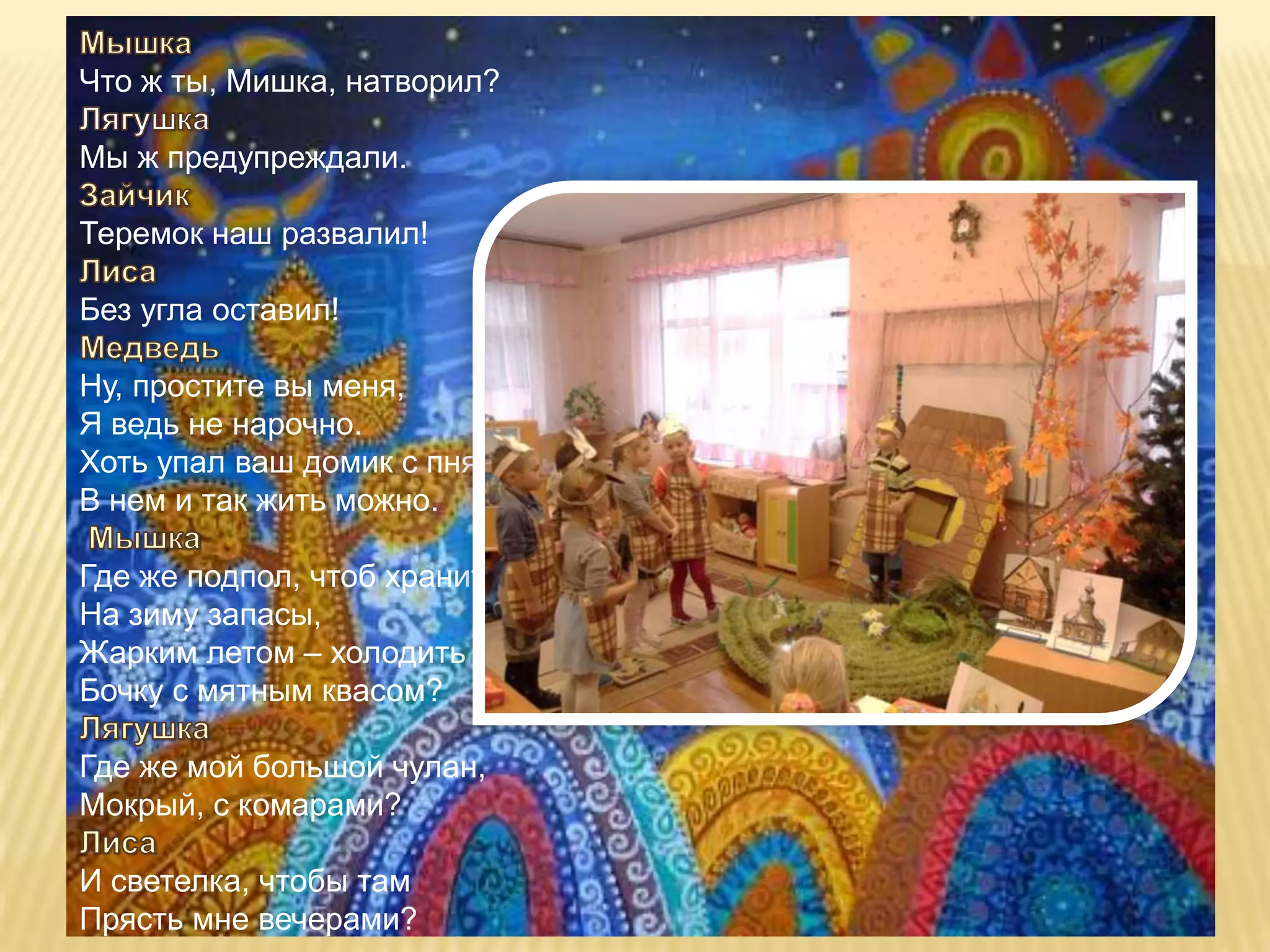 Что ж ты, Мишка, натворил?

Мы ж предупреждали.

Теремок наш развалил!

Без угла оставил!

Ну, простите вы меня,
Я ведь не нарочно.
Хоть упал ваш домик с пня,
В нем и так жить можно.

Где же подпол, чтоб хранить
На зиму запасы,
Жарким летом – холодить
Бочку с мятным квасом?

Где же мой большой чулан,
Мокрый, с комарами?

И светелка, чтобы там
Прясть мне вечерами?
 