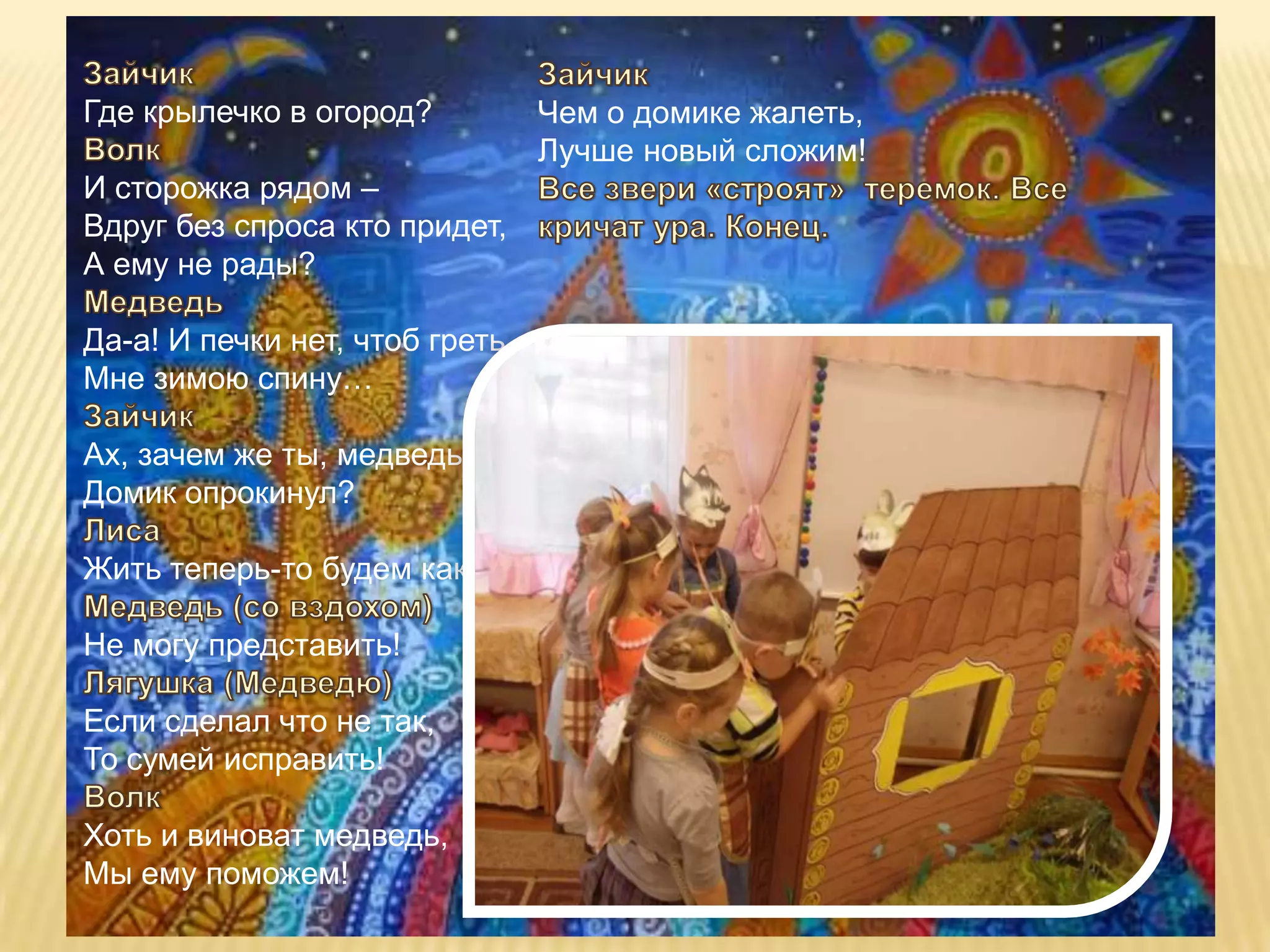 Где крылечко в огород?          Чем о домике жалеть,
                                Лучше новый сложим!
И сторожка рядом –
Вдруг без спроса кто придет,
А ему не рады?

Да-а! И печки нет, чтоб греть
Мне зимою спину…

Ах, зачем же ты, медведь,
Домик опрокинул?

Жить теперь-то будем как?

Не могу представить!

Если сделал что не так,
То сумей исправить!

Хоть и виноват медведь,
Мы ему поможем!
 