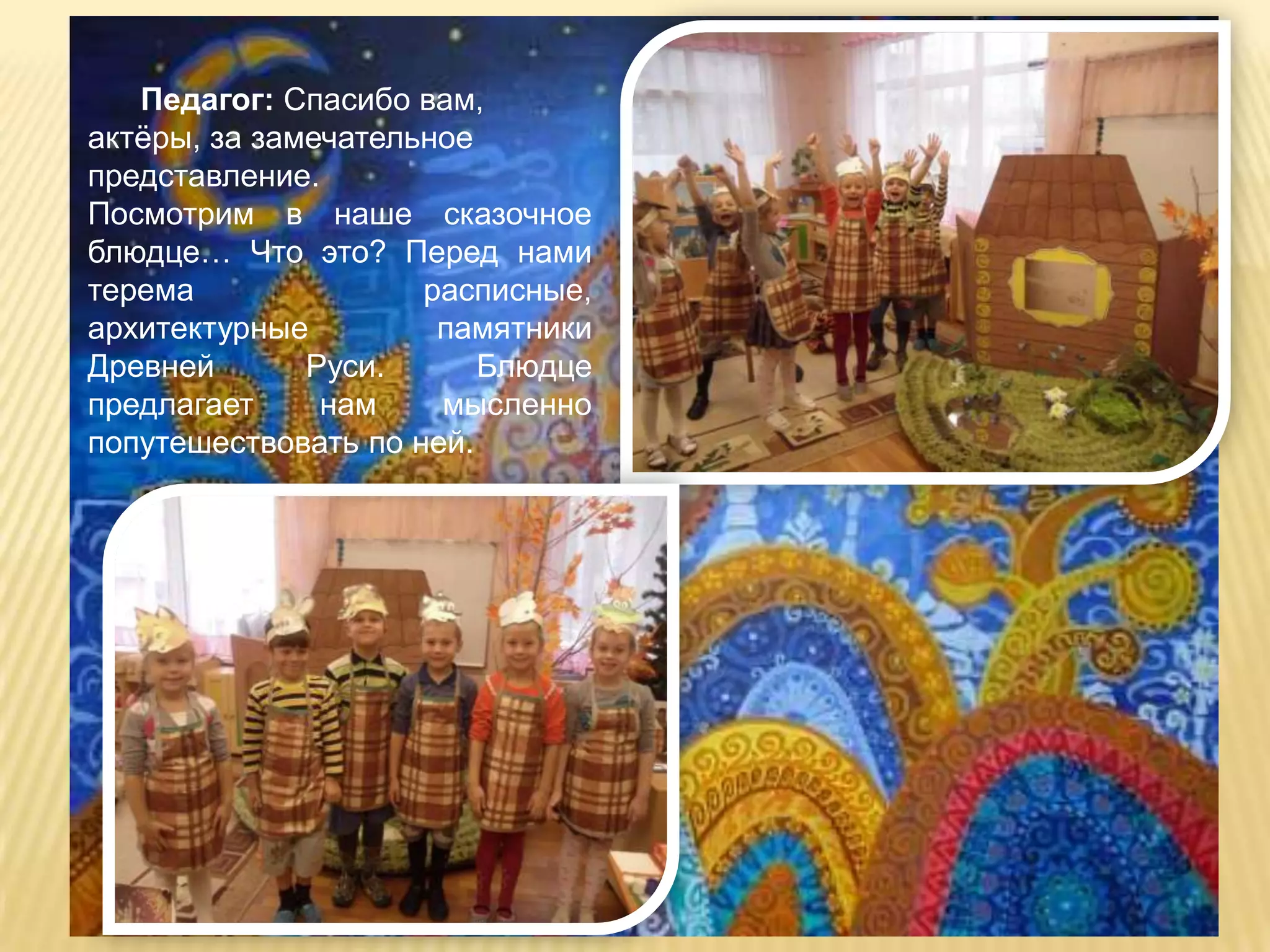 Педагог: Спасибо вам,
актѐры, за замечательное
представление.
Посмотрим в наше сказочное
блюдце… Что это? Перед нами
терема               расписные,
архитектурные         памятники
Древней       Руси.      Блюдце
предлагает     нам    мысленно
попутешествовать по ней.
 