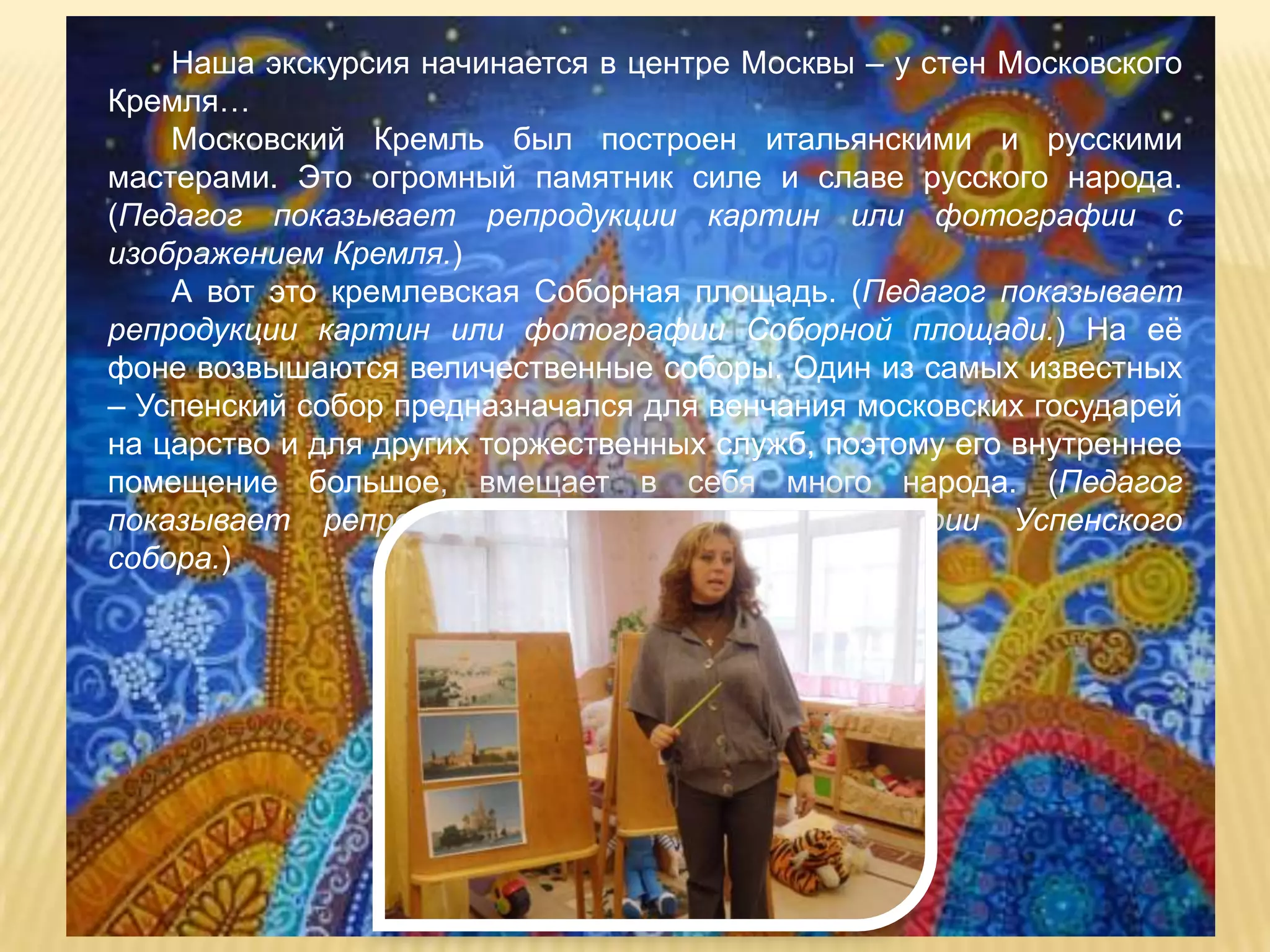 Наша экскурсия начинается в центре Москвы – у стен Московского
Кремля…
    Московский Кремль был построен итальянскими и русскими
мастерами. Это огромный памятник силе и славе русского народа.
(Педагог показывает репродукции картин или фотографии с
изображением Кремля.)
    А вот это кремлевская Соборная площадь. (Педагог показывает
репродукции картин или фотографии Соборной площади.) На еѐ
фоне возвышаются величественные соборы. Один из самых известных
– Успенский собор предназначался для венчания московских государей
на царство и для других торжественных служб, поэтому его внутреннее
помещение большое, вмещает в себя много народа. (Педагог
показывает репродукции картин или фотографии Успенского
собора.)
 