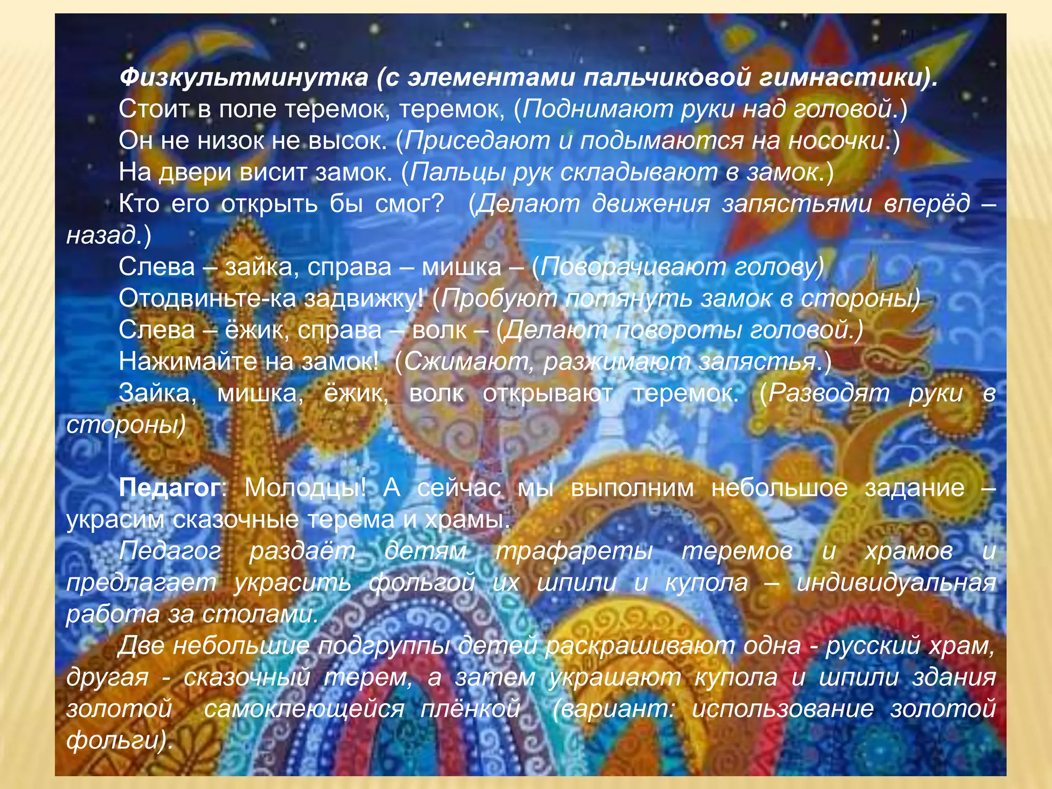 Физкультминутка (с элементами пальчиковой гимнастики).
    Стоит в поле теремок, теремок, (Поднимают руки над головой.)
    Он не низок не высок. (Приседают и подымаются на носочки.)
    На двери висит замок. (Пальцы рук складывают в замок.)
    Кто его открыть бы смог? (Делают движения запястьями вперѐд –
назад.)
    Слева – зайка, справа – мишка – (Поворачивают голову)
    Отодвиньте-ка задвижку! (Пробуют потянуть замок в стороны)
    Слева – ѐжик, справа – волк – (Делают повороты головой.)
    Нажимайте на замок! (Сжимают, разжимают запястья.)
    Зайка, мишка, ѐжик, волк открывают теремок. (Разводят руки в
стороны)

    Педагог: Молодцы! А сейчас мы выполним небольшое задание –
украсим сказочные терема и храмы.
    Педагог раздаѐт детям трафареты теремов и храмов и
предлагает украсить фольгой их шпили и купола – индивидуальная
работа за столами.
    Две небольшие подгруппы детей раскрашивают одна - русский храм,
другая - сказочный терем, а затем украшают купола и шпили здания
золотой самоклеющейся плѐнкой (вариант: использование золотой
фольги).
 