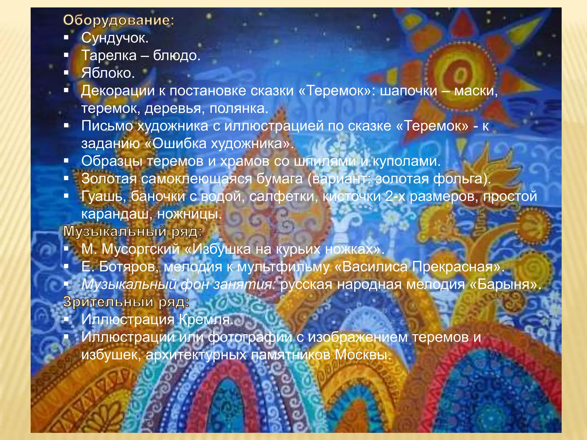    Сундучок.
   Тарелка – блюдо.
   Яблоко.
   Декорации к постановке сказки «Теремок»: шапочки – маски,
    теремок, деревья, полянка.
   Письмо художника с иллюстрацией по сказке «Теремок» - к
    заданию «Ошибка художника».
   Образцы теремов и храмов со шпилями и куполами.
   Золотая самоклеющаяся бумага (вариант: золотая фольга).
   Гуашь, баночки с водой, салфетки, кисточки 2-х размеров, простой
    карандаш, ножницы.

 М. Мусоргский «Избушка на курьих ножках».
 Е. Ботяров, мелодия к мультфильму «Василиса Прекрасная».
 Музыкальный фон занятия: русская народная мелодия «Барыня».

 Иллюстрация Кремля.
 Иллюстрации или фотографии с изображением теремов и
  избушек, архитектурных памятников Москвы.
 