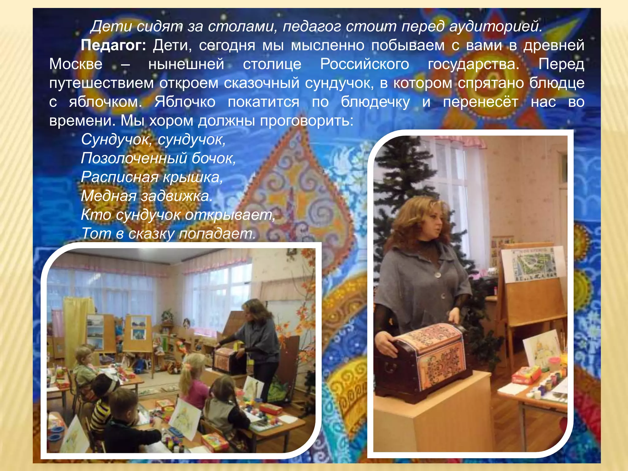 Дети сидят за столами, педагог стоит перед аудиторией.
    Педагог: Дети, сегодня мы мысленно побываем с вами в древней
Москве – нынешней столице Российского государства. Перед
путешествием откроем сказочный сундучок, в котором спрятано блюдце
с яблочком. Яблочко покатится по блюдечку и перенесѐт нас во
времени. Мы хором должны проговорить:
    Сундучок, сундучок,
    Позолоченный бочок,
    Расписная крышка,
    Медная задвижка.
    Кто сундучок открывает,
    Тот в сказку попадает.
 