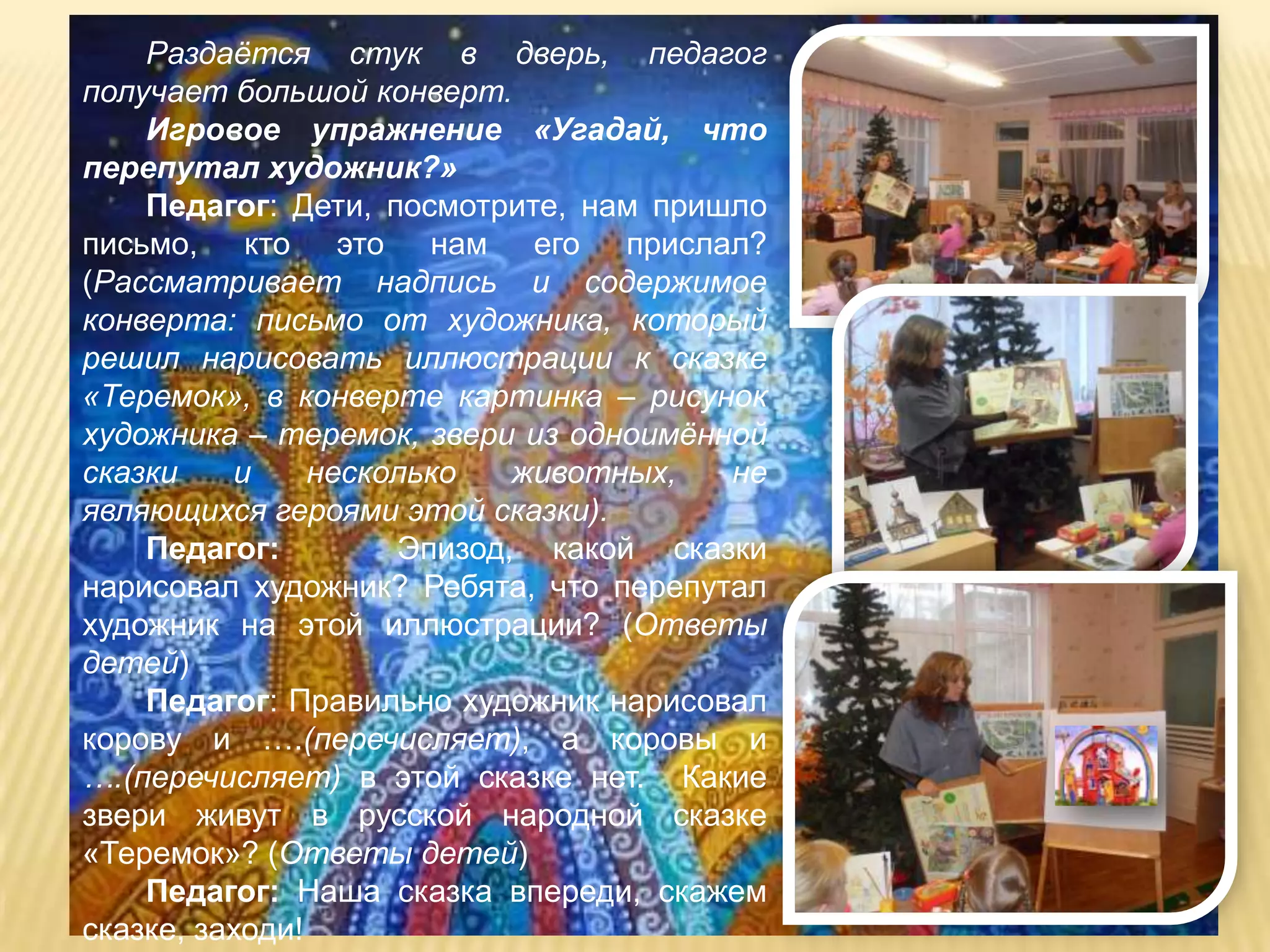 Раздаѐтся стук в дверь, педагог
получает большой конверт.
    Игровое упражнение «Угадай, что
перепутал художник?»
    Педагог: Дети, посмотрите, нам пришло
письмо, кто это нам его прислал?
(Рассматривает надпись и содержимое
конверта: письмо от художника, который
решил нарисовать иллюстрации к сказке
«Теремок», в конверте картинка – рисунок
художника – теремок, звери из одноимѐнной
сказки    и     несколько   животных,  не
являющихся героями этой сказки).
    Педагог:         Эпизод, какой сказки
нарисовал художник? Ребята, что перепутал
художник на этой иллюстрации? (Ответы
детей)
    Педагог: Правильно художник нарисовал
корову и ….(перечисляет), а коровы и
….(перечисляет) в этой сказке нет. Какие
звери живут в русской народной сказке
«Теремок»? (Ответы детей)
    Педагог: Наша сказка впереди, скажем
сказке, заходи!
 