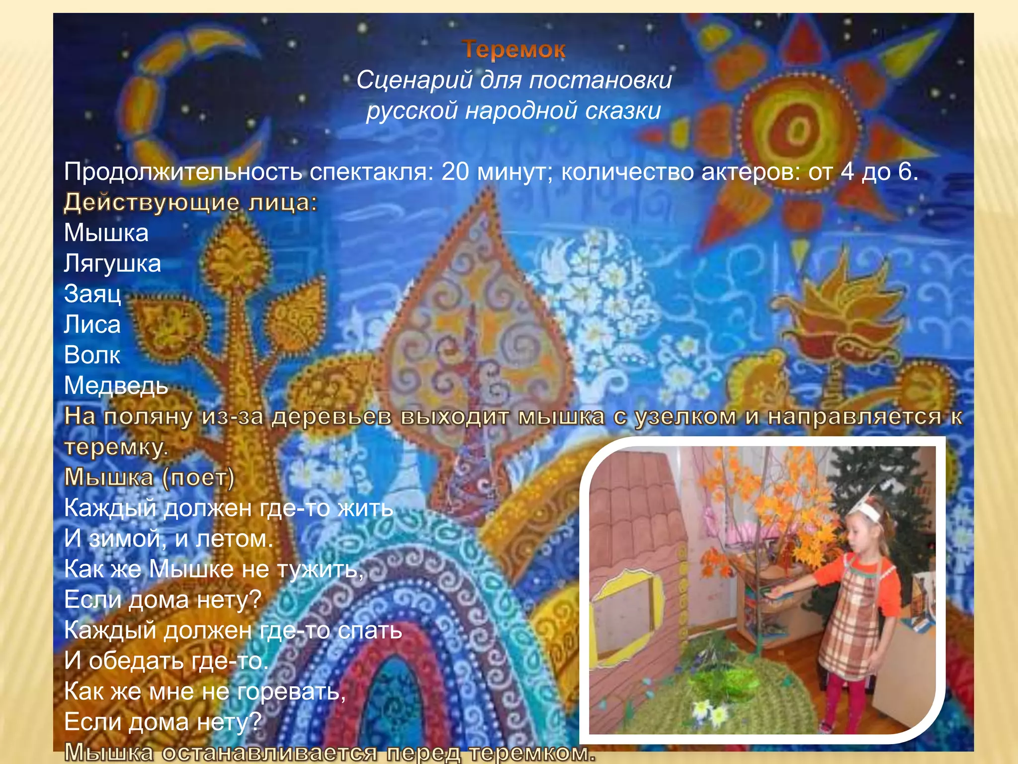 Сценарий для постановки
                        русской народной сказки

Продолжительность спектакля: 20 минут; количество актеров: от 4 до 6.

Мышка
Лягушка
Заяц
Лиса
Волк
Медведь



Каждый должен где-то жить
И зимой, и летом.
Как же Мышке не тужить,
Если дома нету?
Каждый должен где-то спать
И обедать где-то.
Как же мне не горевать,
Если дома нету?
 