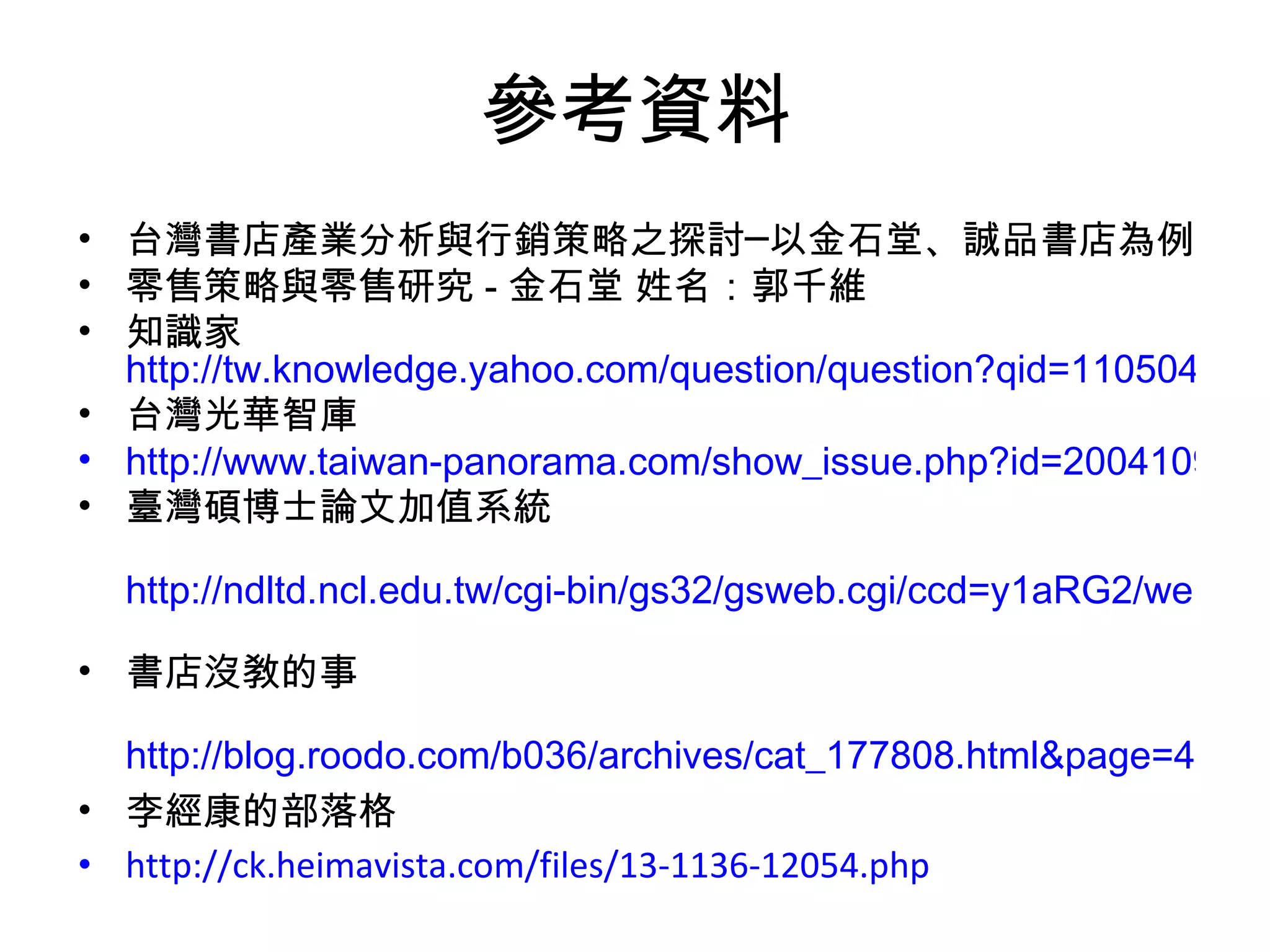參考資料 台灣書店產業分析與行銷策略之探討─以金石堂、誠品書店為例 零售策略與零售研究 - 金石堂 姓名：郭千維 知識家 http://tw.knowledge.yahoo.com/question/question?qid=1105041800480 台灣光華智庫 http://www.taiwan-panorama.com/show_issue.php?id=2004109310046C.TXT&table=0&cur_page=1&distype=text 臺灣碩博士論文加值系統 http://ndltd.ncl.edu.tw/cgi-bin/gs32/gsweb.cgi/ccd=y1aRG2/webmge?webmgemode=general&mode=basic   書店沒敎的事 http://blog.roodo.com/b036/archives/cat_177808.html&page=4   李經康的部落格  http://ck.heimavista.com/files/13-1136-12054.php   