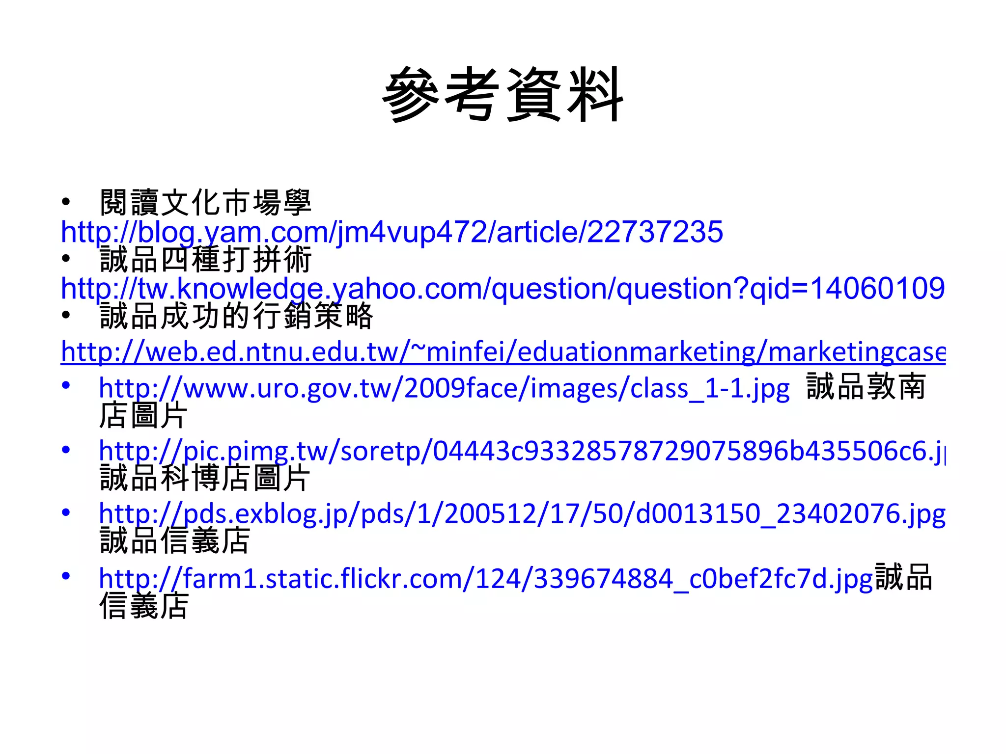 參考資料 閱讀文化市場學 http://blog.yam.com/jm4vup472/article/22737235 誠品四種打拼術 http://tw.knowledge.yahoo.com/question/question?qid=1406010910729 誠品成功的行銷策略 http://web.ed.ntnu.edu.tw/~minfei/eduationmarketing/marketingcaseanalysis/93-2caseanalysis-6.pdf http://www.uro.gov.tw/2009face/images/class_1-1.jpg   誠品敦南店圖片 http://pic.pimg.tw/soretp/04443c93328578729075896b435506c6.jpg 誠品科博店圖片 http://pds.exblog.jp/pds/1/200512/17/50/d0013150_23402076.jpg 誠品信義店 http://farm1.static.flickr.com/124/339674884_c0bef2fc7d.jpg 誠品信義店 