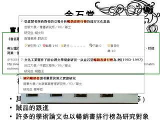 金石堂 實體行銷  -  暢銷書排行榜 最早出現於美國 早期分類為文學與非文學，後更詳細劃分類 創造效益 1983 年為第一家引進台灣的書店，引起出版界 極大話題也在同年被 ﹤ 新書月刊 ﹥評選為年該 度十大出版新聞事件之一 其他出版業者的跟進 ( 天下雜誌、新學友等 ) 誠品的跟進 許多的學術論文也以暢銷書排行榜為研究對象 