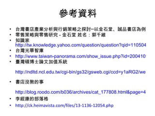 參考資料 台灣書店產業分析與行銷策略之探討─以金石堂、誠品書店為例 零售策略與零售研究 - 金石堂 姓名：郭千維 知識家 http://tw.knowledge.yahoo.com/question/question?qid=1105041800480 台灣光華智庫 http://www.taiwan-panorama.com/show_issue.php?id=2004109310046C.TXT&table=0&cur_page=1&distype=text 臺灣碩博士論文加值系統 http://ndltd.ncl.edu.tw/cgi-bin/gs32/gsweb.cgi/ccd=y1aRG2/webmge?webmgemode=general&mode=basic   書店沒敎的事 http://blog.roodo.com/b036/archives/cat_177808.html&page=4   李經康的部落格  http://ck.heimavista.com/files/13-1136-12054.php   