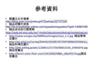 參考資料 閱讀文化市場學 http://blog.yam.com/jm4vup472/article/22737235 誠品四種打拼術 http://tw.knowledge.yahoo.com/question/question?qid=1406010910729 誠品成功的行銷策略 http://web.ed.ntnu.edu.tw/~minfei/eduationmarketing/marketingcaseanalysis/93-2caseanalysis-6.pdf http://www.uro.gov.tw/2009face/images/class_1-1.jpg   誠品敦南店圖片 http://pic.pimg.tw/soretp/04443c93328578729075896b435506c6.jpg 誠品科博店圖片 http://pds.exblog.jp/pds/1/200512/17/50/d0013150_23402076.jpg 誠品信義店 http://farm1.static.flickr.com/124/339674884_c0bef2fc7d.jpg 誠品信義店 