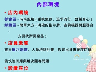 內部環境 店內環境 都會區 - 時尚風格 ( 重視氣氛、追求流行、舒緩身心 )  鄉鎮區 - 簡單大方 ( 明確的指示牌、查詢機器與服務台、 方便找所需產品 ) 店員素質  建立 選才制度 、 人員培訓計畫，教育出 具專業度店員， 能快速回應與解決顧客問題   設置座位 都會區 - 完善的利用空間 , 給予適當的座位 鄉鎮區 - 區域性的開放式閱讀空間 , 方便居民結伴閱讀 