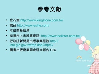 參考文獻 金石堂 http:// www.kingstone.com.tw /   誠品 http:// www.eslite.com /   本組問卷結果 尚揚未上市股票資訊  http:// www.bellster.com.tw / 行政院新聞局出版事業服務 http:// info.gio.gov.tw/mp.asp?mp =3 圖書出版產業調查研究報告 P26 