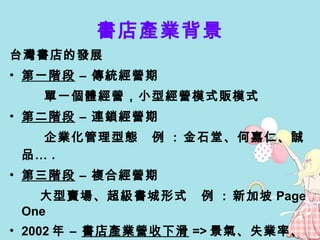 書店產業背景 台灣書店的發展 第一階段  – 傳統經營期 單一個體經營，小型經營模式販模式 第二階段  – 連鎖經營期 企業化管理型態  例  :  金石堂、何嘉仁、誠品… .  第三階段  – 複合經營期 大型賣場、超級書城形式  例  :  新加坡 Page One 2002 年 –  書店產業營收下滑 => 景氣、失業率、暢銷書 網路書店逐漸代替實體書店 