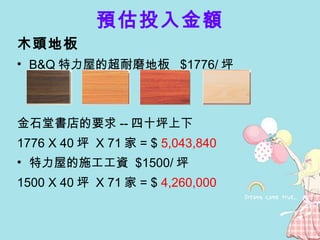 預估投入金額 木頭地板 B&Q 特力屋的超耐磨地板  $1776/ 坪 金石堂書店的要求 -- 四十坪上下 1776 X 40 坪  X 71 家 = $  5,043,840 特力屋的施工工資  $1500/ 坪 1500 X 40 坪  X 71 家 = $  4,260,000 