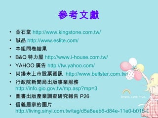 參考文獻 金石堂 http://www.kingstone.com.tw/   誠品 http://www.eslite.com/   本組問卷結果 B&Q 特力屋 http://www.i-house.com.tw/   YAHOO 廣告 http://tw.yahoo.com/   尚揚未上市股票資訊  http://www.bellster.com.tw/ 行政院新聞局出版事業服務 http://info.gio.gov.tw/mp.asp?mp=3 圖書出版產業調查研究報告 P26 信義居家的圖片 http://living.sinyi.com.tw/tag/d5a8eeb6-d84e-11e0-b015-00155d029c04 