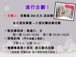 進行企劃！ 方案二： 消費滿 200 元   送故事卷 金石堂故事屋 -- 小朋友聽故事活動  說故事時段：每週六、日 第一場 13:00~15:00  第二場 16:00~18:00 採預約制  ( 門市或線上預約 ) 下限 3 人  上限 10 人 聘請專員與小朋友  做互動式活動 ( 說故事  討論內容  教小朋友自我介紹等 ) 