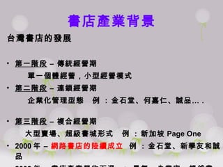 書店產業背景 台灣書店的發展 第一階段  – 傳統經營期 單一個體經營，小型經營模式 第二階段  – 連鎖經營期 企業化管理型態  例  :  金石堂、何嘉仁、誠品… .  第三階段  – 複合經營期 大型賣場、超級書城形式  例  :  新加坡 Page One 2000 年   –  網路書店的陸續成立   例  :  金石堂、新學友和誠品 2002 年 – 書店產業營收下滑  =>  景氣、失業率、暢銷書缺乏 