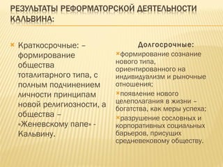 Краткосрочные: – формирование общества тоталитарного типа, с полным подчинением личности принципам новой религиозности, а общества – «Женевскому папе» - Кальвину. Долгосрочные: формирование сознание нового типа, ориентированного на индивидуализм и рыночные отношения; появление нового целеполагания в жизни – богатства, как меры успеха; разрушение сословных и корпоративных социальных барьеров, присущих средневековому обществу. 
